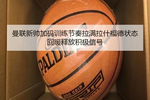 曼联新帅加码训练节奏拉满拉什福德状态回暖释放积极信号
