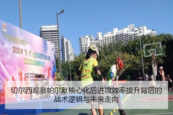 切尔西观察帕尔默核心化后进攻效率提升背后的战术逻辑与未来走向