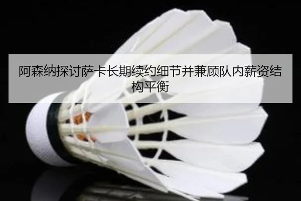 阿森纳探讨萨卡长期续约细节并兼顾队内薪资结构平衡