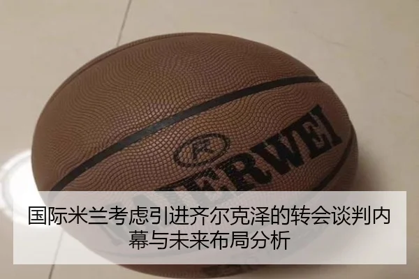 国际米兰考虑引进齐尔克泽的转会谈判内幕与未来布局分析