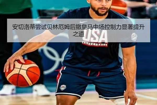 安切洛蒂尝试贝林厄姆后撤皇马中场控制力显著提升之道